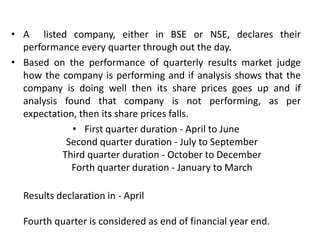 • A listed company, either in BSE or NSE, declares their
performance every quarter through out the day.
• Based on the performance of quarterly results market judge
how the company is performing and if analysis shows that the
company is doing well then its share prices goes up and if
analysis found that company is not performing, as per
expectation, then its share prices falls.
• First quarter duration - April to June
Second quarter duration - July to September
Third quarter duration - October to December
Forth quarter duration - January to March
Results declaration in - April
Fourth quarter is considered as end of financial year end.
 