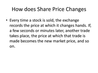 How does Share Price Changes
• Every time a stock is sold, the exchange
records the price at which it changes hands. If,
a few seconds or minutes later, another trade
takes place, the price at which that trade is
made becomes the new market price, and so
on.
 