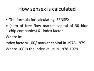 How sensex is calculated
• The formula for calculating SENSEX
= (sum of free flow market capital of 30 blue
chip companies) X index factor
Where in:
Index factor= 100/ market capital in 1978-1979
Where 100 is the index value in 1978-1979
 
