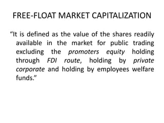 FREE-FLOAT MARKET CAPITALIZATION
“It is defined as the value of the shares readily
available in the market for public trading
excluding the promoters equity holding
through FDI route, holding by private
corporate and holding by employees welfare
funds.”
 