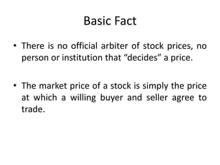 Basic Fact
• There is no official arbiter of stock prices, no
person or institution that “decides” a price.
• The market price of a stock is simply the price
at which a willing buyer and seller agree to
trade.
 