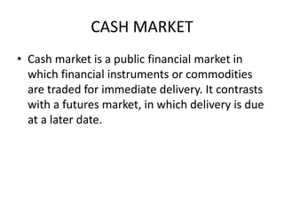 CASH MARKET
• Cash market is a public financial market in
which financial instruments or commodities
are traded for immediate delivery. It contrasts
with a futures market, in which delivery is due
at a later date.
 