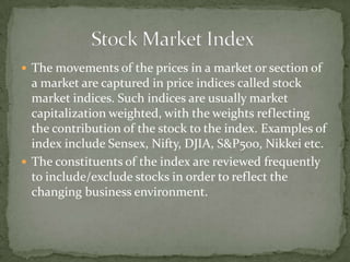 The movements of the prices in a market or section of a market are captured in price indices called stock market indices. Such indices are usually market capitalization weighted, with the weights reflecting the contribution of the stock to the index. Examples of index include Sensex, Nifty, DJIA, S&P500, Nikkei etc. The constituents of the index are reviewed frequently to include/exclude stocks in order to reflect the changing business environment. 		Stock Market Index