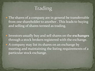 			TradingThe shares of a company are in general be transferrable from one shareholder to another . This leads to buying and selling of shares termed as trading.Investors usually buy and sell shares on the exchanges through a stock brokers registered with the exchange.A company may list its shares on an exchange by meeting and maintaining the listing requirements of a particular stock exchange. 