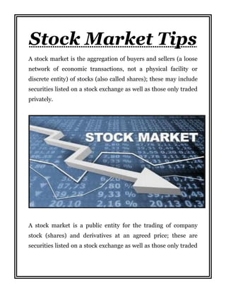 Stock Market Tips
A stock market is the aggregation of buyers and sellers (a loose
network of economic transactions, not a physical facility or
discrete entity) of stocks (also called shares); these may include
securities listed on a stock exchange as well as those only traded
privately.
A stock market is a public entity for the trading of company
stock (shares) and derivatives at an agreed price; these are
securities listed on a stock exchange as well as those only traded
 