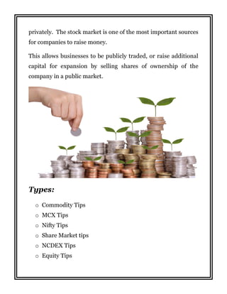 privately. The stock market is one of the most important sources
for companies to raise money.
This allows businesses to be publicly traded, or raise additional
capital for expansion by selling shares of ownership of the
company in a public market.
Types:
o Commodity Tips
o MCX Tips
o Nifty Tips
o Share Market tips
o NCDEX Tips
o Equity Tips
 