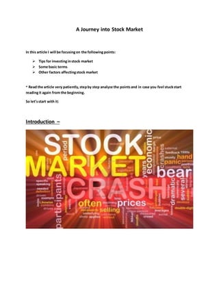 A Journey into Stock Market
In this article I will be focusingon the following points:
 Tips for investinginstock market
 Some basic terms
 Other factors affectingstock market
* Read the article very patiently,stepby step analyze the pointsand in case you feel stuckstart
readingit again from the beginning.
So let’sstart with it:
Introduction –
 