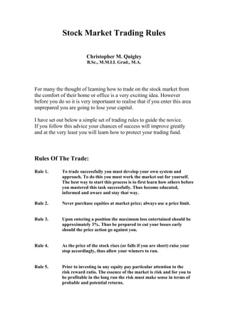 Stock Market Trading Rules

                          Christopher M. Quigley
                          B.Sc., M.M.I.I. Grad., M.A.




For many the thought of learning how to trade on the stock market from
the comfort of their home or office is a very exciting idea. However
before you do so it is very importaant to realise that if you enter this area
unprepared you are going to lose your capital.

I have set out below a simple set of trading rules to guide the novice.
If you follow this advice your chances of success will improve greatly
and at the very least you will learn how to protect your trading fund.



Rules Of The Trade:

Rule 1.      To trade successfully you must develop your own system and
             approach. To do this you must work the market out for yourself.
             The best way to start this process is to first learn how others before
             you mastered this task successfully. Thus become educated,
             informed and aware and stay that way.

Rule 2.      Never purchase equities at market price; always use a price limit.


Rule 3.      Upon entering a position the maximum loss entertained should be
             approximately 3%. Thus be prepared to cut your losses early
             should the price action go against you.


Rule 4.      As the price of the stock rises (or falls if you are short) raise your
             stop accordingly, thus allow your winners to run.


Rule 5.      Prior to investing in any equity pay particular attention to the
             risk reward ratio. The essence of the market is risk and for you to
             be profitable in the long run the risk must make sense in terms of
             probable and potential returns.
 