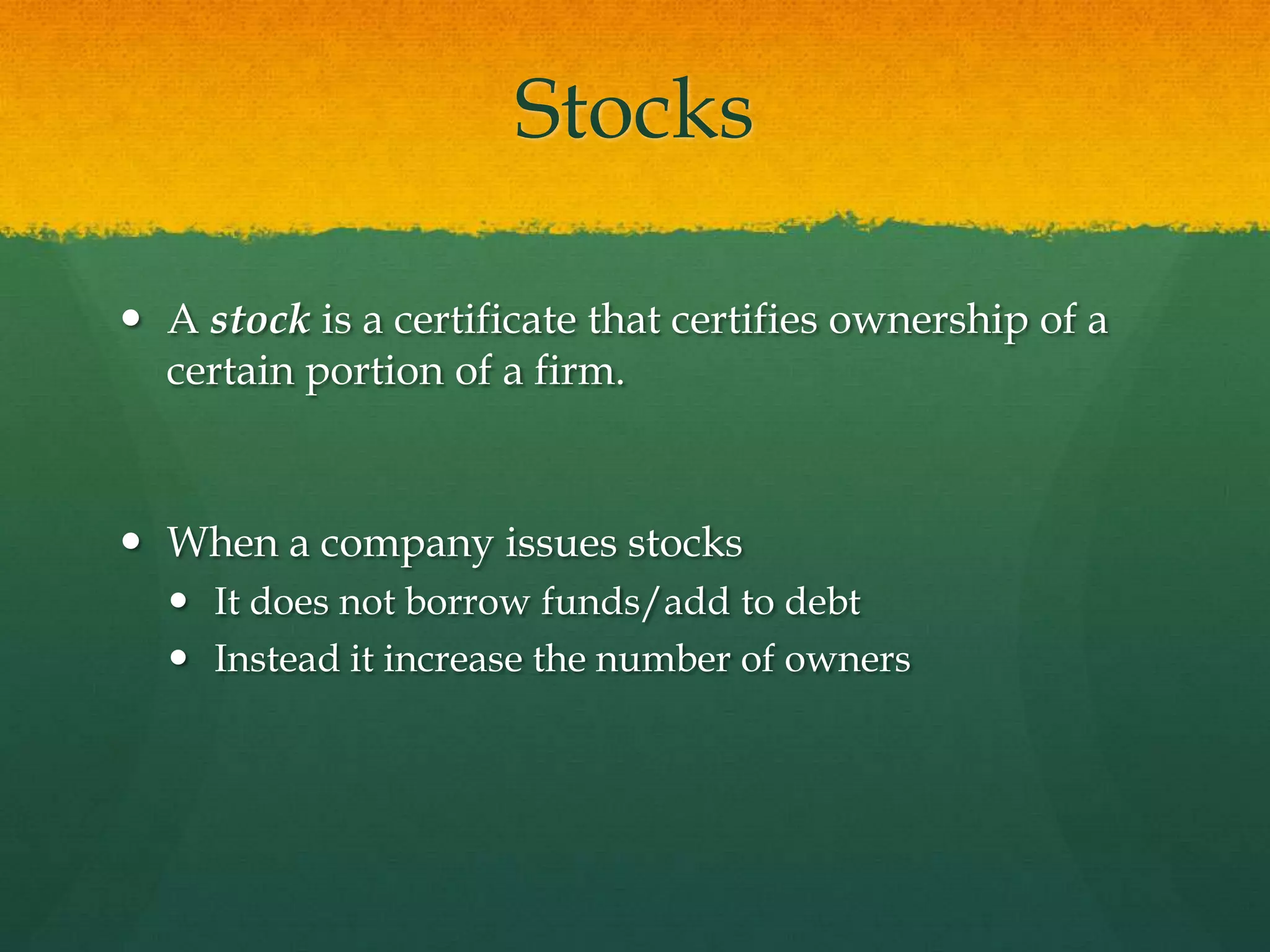 StocksA stock is a certificate that certifies ownership of a certain portion of a firm.When a company issues stocksIt does not borrow funds/add to debtInstead it increase the number of owners