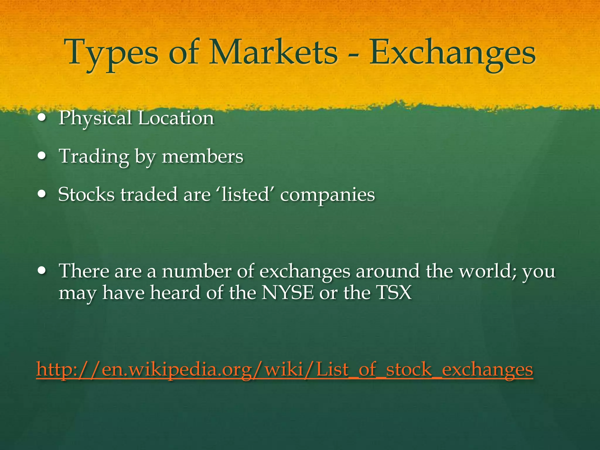 Types of Markets - ExchangesPhysical LocationTrading by membersStocks traded are ‘listed’ companiesThere are a number of exchanges around the world; you may have heard of the NYSE or the TSXhttp://en.wikipedia.org/wiki/List_of_stock_exchanges