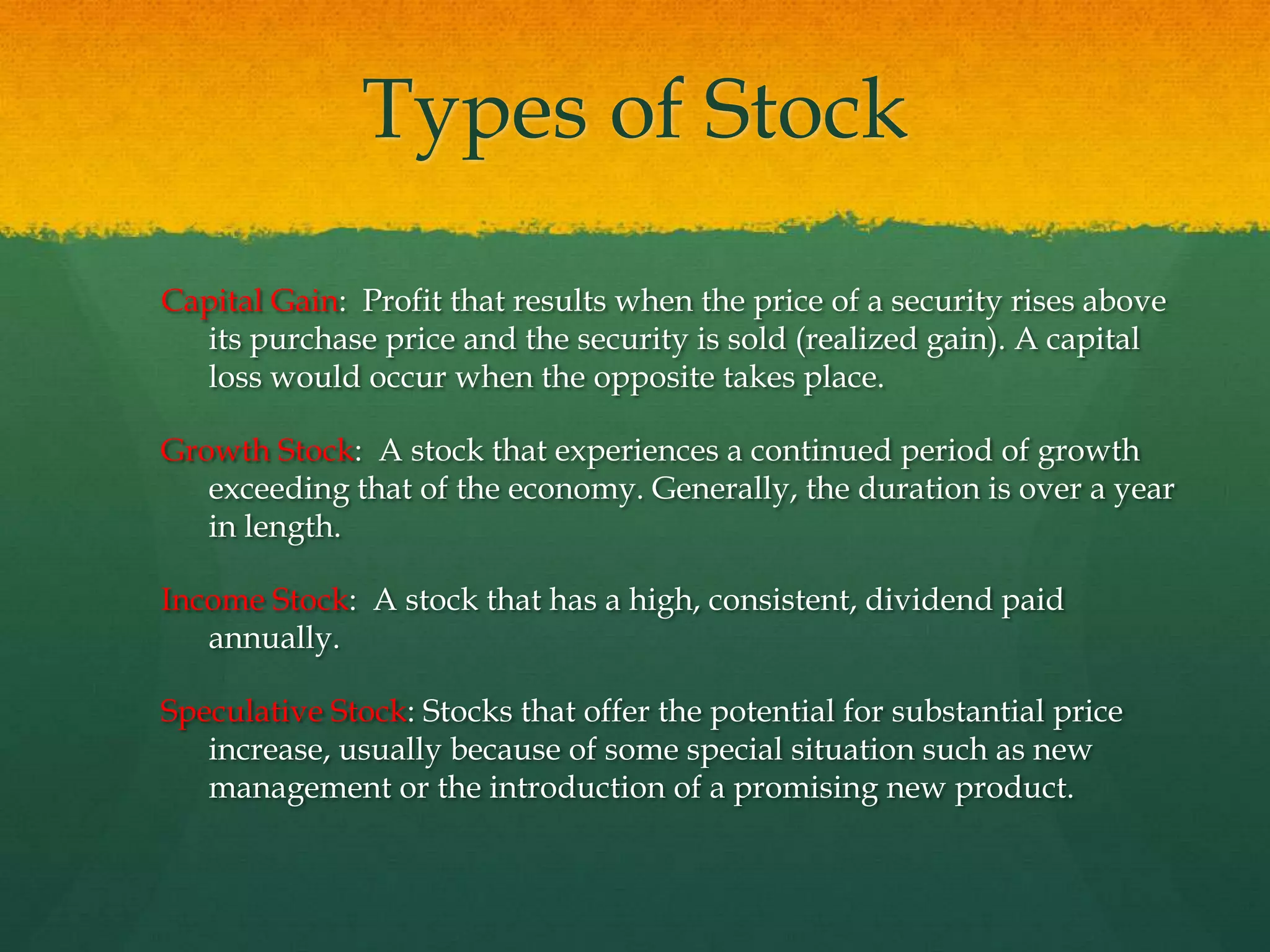 Capital Gain:  Profit that results when the price of a security rises above its purchase price and the security is sold (realized gain). A capital loss would occur when the opposite takes place.Growth Stock:  A stock that experiences a continued period of growth exceeding that of the economy. Generally, the duration is over a year in length.Income Stock:  A stock that has a high, consistent, dividend paid annually.Speculative Stock: Stocks that offer the potential for substantial price increase, usually because of some special situation such as new management or the introduction of a promising new product.Types of Stock