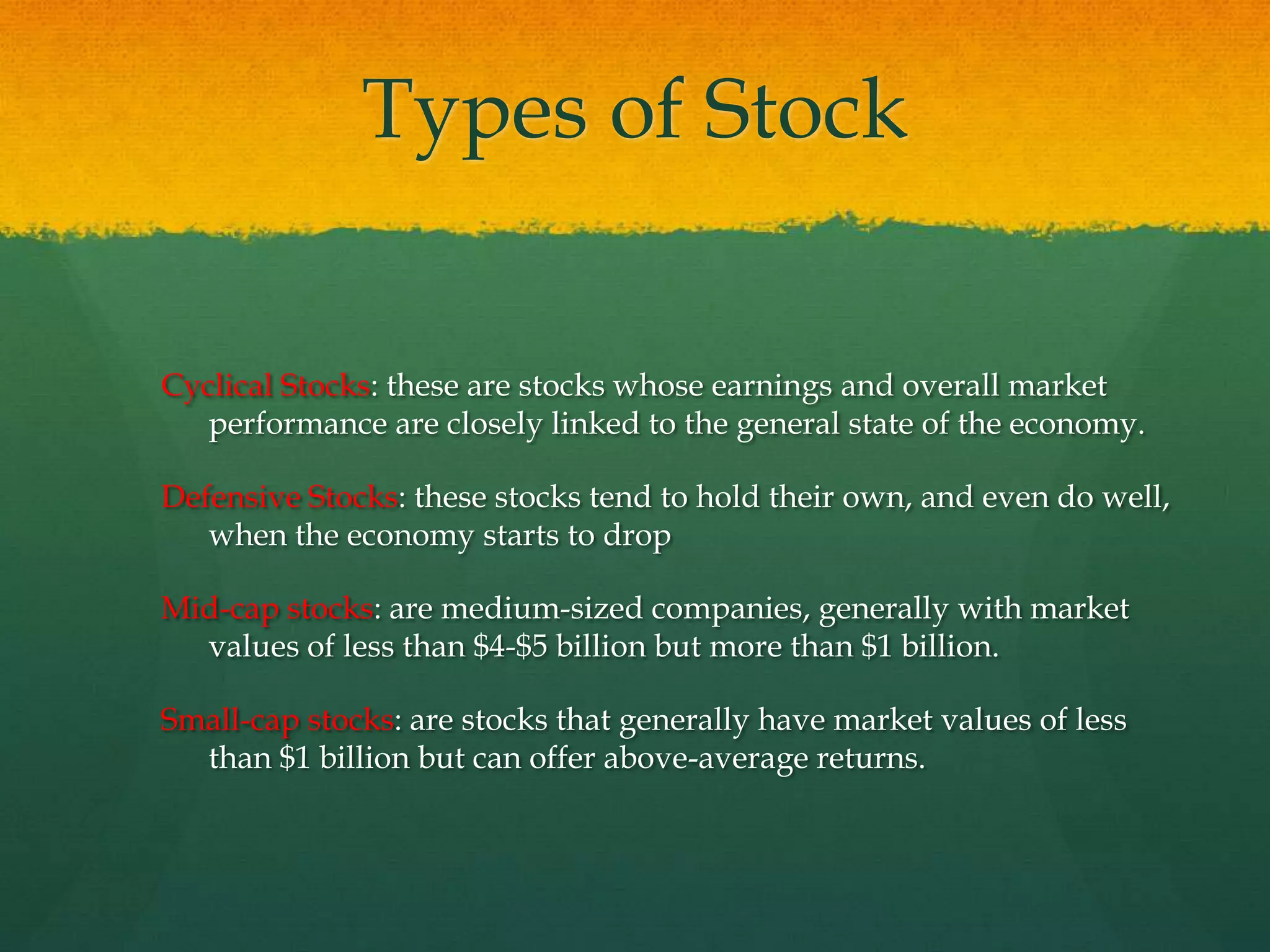 Cyclical Stocks: these are stocks whose earnings and overall market performance are closely linked to the general state of the economy.Defensive Stocks: these stocks tend to hold their own, and even do well, when the economy starts to dropMid-cap stocks: are medium-sized companies, generally with market values of less than $4-$5 billion but more than $1 billion.Small-cap stocks: are stocks that generally have market values of less than $1 billion but can offer above-average returns.Types of Stock