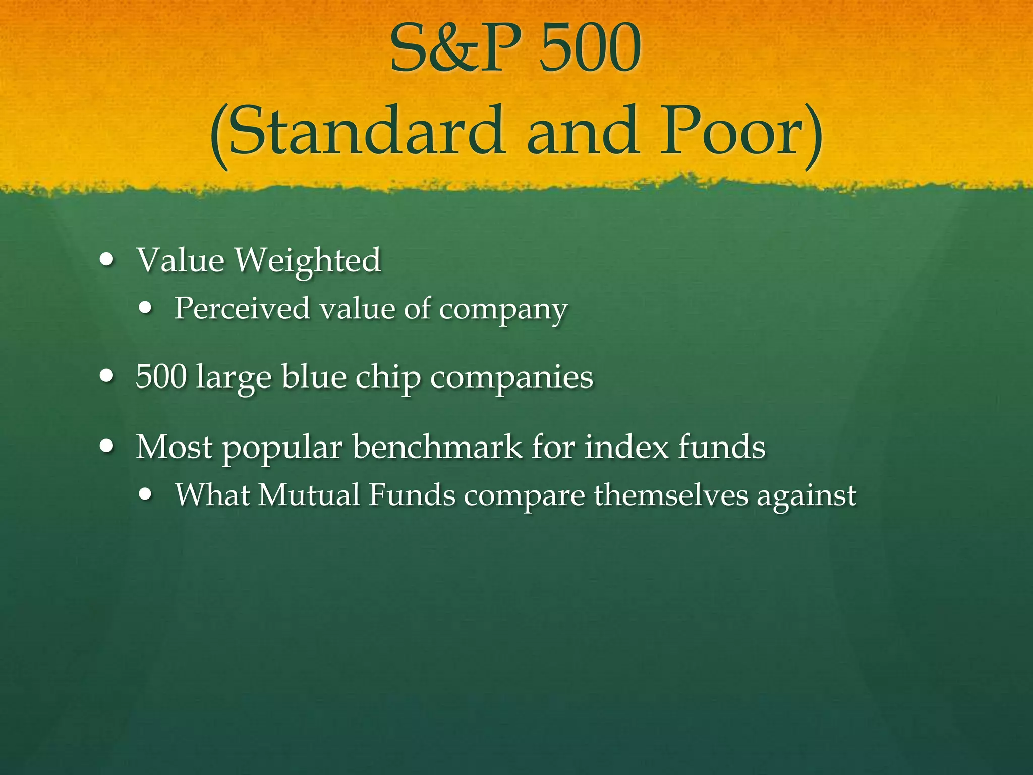 S&P 500 (Standard and Poor)Value WeightedPerceived value of company500 large blue chip companiesMost popular benchmark for index fundsWhat Mutual Funds compare themselves against
