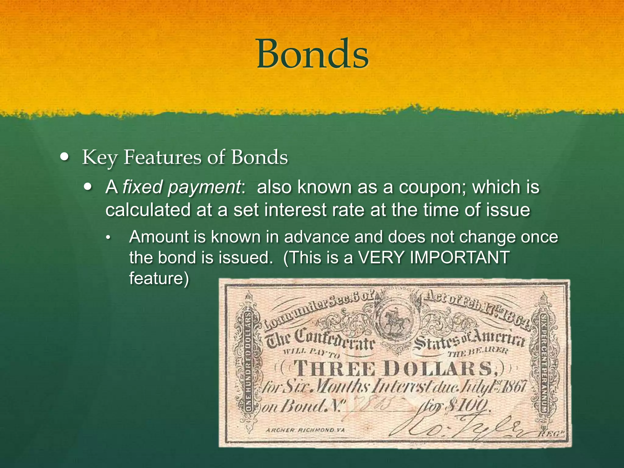 BondsKey Features of BondsA fixed payment:  also known as a coupon; which is calculated at a set interest rate at the time of issueAmount is known in advance and does not change once the bond is issued.  (This is a VERY IMPORTANT feature)BondsKey Features of Bonds	Coupons stay the same
