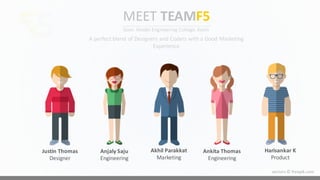 Justin	
  Thomas
Designer
Anjaly Saju
Engineering
Akhil Parakkat
Marketing
Ankita Thomas
Engineering
Harisankar K
Product
MEET TEAMF5
Govt.	
  Model	
  Engineering	
  College,	
  Kochi
A	
  perfect	
  blend	
  of	
  Designers	
  and	
  Coders	
  with	
  a	
  Good	
  Marketing	
  
Experience
vectors	
  ©	
  freepik.com
5
 