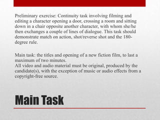 Preliminary exercise: Continuity task involving filming and
editing a character opening a door, crossing a room and sitting
down in a chair opposite another character, with whom she/he
then exchanges a couple of lines of dialogue. This task should
demonstrate match on action, shot/reverse shot and the 180-
degree rule.

Main task: the titles and opening of a new fiction film, to last a
maximum of two minutes.
All video and audio material must be original, produced by the
candidate(s), with the exception of music or audio effects from a
copyright-free source.




Main Task
 