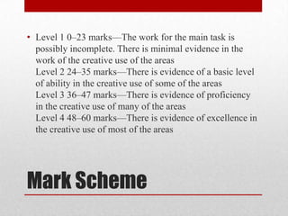 • Level 1 0–23 marks—The work for the main task is
  possibly incomplete. There is minimal evidence in the
  work of the creative use of the areas
  Level 2 24–35 marks—There is evidence of a basic level
  of ability in the creative use of some of the areas
  Level 3 36–47 marks—There is evidence of proficiency
  in the creative use of many of the areas
  Level 4 48–60 marks—There is evidence of excellence in
  the creative use of most of the areas




Mark Scheme
 