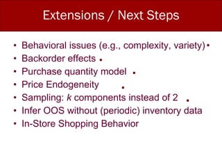 Extensions / Next Steps Behavioral issues (e.g., complexity, variety) Backorder effects Purchase quantity model Price Endogeneity Sampling:  k  components instead of 2 Infer OOS without (periodic) inventory data In-Store Shopping Behavior 