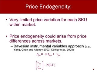 Price Endogeneity: Very limited price variation for each SKU within market. Price endogeneity could arise from price differences across markets. Bayesian instrumental variables approach  (e.g., Yang, Chen and Allenby 2003; Conley et al. 2008): p jtm =    z jtm  +   jtm 