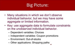 Big Picture: Many situations in which we don’t observe individual behavior, but we may have some aggregate or limited information. Key: use aggregate data to formulate constraints on the unobserved individual behavior. Dependent variables: Choices Independent variables: Coupon promotions Environment: Out-of-stocks Other applications: Shopping paths 