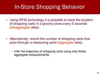 In-Store Shopping Behavior Using RFID technology it is possible to track the location of shopping carts in a grocery store every 5 seconds ( disaggregate  data). Alternatively: record the number of shopping carts that pass through a measuring point ( aggregate  data). Infer the trajectory of shopping carts using only these aggregate measurements. 