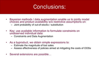 Conclusions: Bayesian methods / data augmentation enable us to jointly model  choices and product availability w/o restrictive assumptions on: Joint probability of out-of-stocks / substitution Key: use available information to formulate constraints on unobserved individual data: Constraints and Data Augmentation As a byproduct, we obtain simple expressions to: Estimate the magnitude of lost sales Assess effectiveness of policies aimed at mitigating the costs of OOSs Several extensions are possible… 