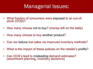 What fraction of consumers were  exposed  to an out-of-stock (OOS)? How many choose  not to buy ? (money left on the table) How many choose to buy  another product ?  Can we  reduce  lost sales via improved inventory methods? What is the impact of these policies on the retailer’s  profits ? Can OOS’s lead to  misleading  demand estimates? (assortment planning, inventory decisions) Managerial Issues: 