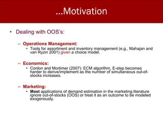 …Motivation Dealing with OOS’s: Operations Management:  Tools for assortment and inventory management (e.g., Mahajan and van Ryzin 2001)  given  a choice model. Economics: Conlon and Mortimer (2007): ECM algorithm, E-step becomes harder to derive/implement as the number of simultaneous out-of-stocks increases.  Marketing: Most  applications of demand estimation in the marketing literature ignore out-of-stocks (OOS) or treat it as an outcome to be modeled exogenously. 
