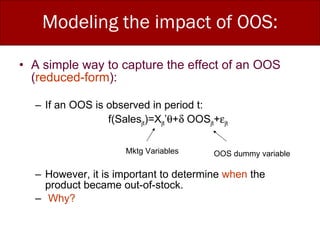 Modeling the impact of OOS: A simple way to capture the effect of an OOS ( reduced-form ): If an OOS is observed in period t:  f(Sales jt )=X jt ’  +   OOS jt +  jt However, it is important to determine  when  the product became out-of-stock. Why? Mktg Variables OOS dummy variable 