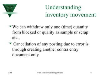 SAP www.consult4scm.blogspot.com 8
Understanding
inventory movement
We can withdraw only one (time) quantity
from blocked or quality as sample or scrap
etc.,
 Cancellation of any posting due to error is
through creating another contra entry
document only
 