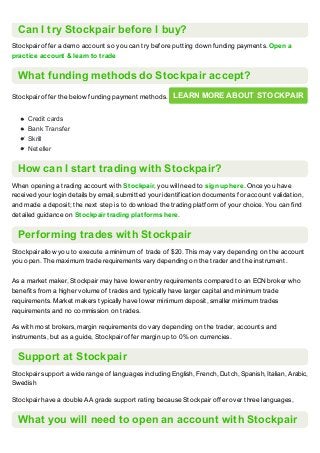 Can I try Stockpair before I buy?
Stockpair offer a demo account so you can try before putting down funding payments. Open a
practice account & learn to trade
What funding methods do Stockpair accept?
Stockpair offer the below funding payment methods. LEARN MORE ABOUT STOCKPAIR
Credit cards
Bank Transfer
Skrill
Neteller
How can I start trading with Stockpair?
When opening a trading account with Stockpair, you will need to sign up here. Once you have
received your login details by email, submitted your identification documents for account validation,
and made a deposit; the next step is to download the trading platform of your choice. You can find
detailed guidance on Stockpair trading platforms here.
Performing trades with Stockpair
Stockpair allow you to execute a minimum of trade of $20. This may vary depending on the account
you open. The maximum trade requirements vary depending on the trader and the instrument.
As a market maker, Stockpair may have lower entry requirements compared to an ECN broker who
benefits from a higher volume of trades and typically have larger capital and minimum trade
requirements. Market makers typically have lower minimum deposit, smaller minimum trades
requirements and no commission on trades.
As with most brokers, margin requirements do vary depending on the trader, accounts and
instruments, but as a guide, Stockpair offer margin up to 0% on currencies.
Support at Stockpair
Stockpair support a wide range of languages including English, French, Dutch, Spanish, Italian, Arabic,
Swedish
Stockpair have a double AA grade support rating because Stockpair offer over three languages,
What you will need to open an account with Stockpair
 