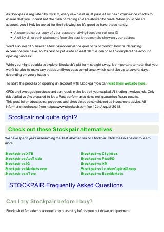 We have spent years researching the best alternatives to Stockpair. Click the links below to learn
more.
Stockpair vs XTB Stockpair vs CityIndex
Stockpair vs AvaTrade Stockpair vs Plus500
Stockpair vs IG Stockpair vs XM
Stockpair vs Markets.com Stockpair vs LondonCapitalGroup
Stockpair vs eToro Stockpair vs EasyMarkets
As Stockpair is regulated by CySEC, every new client must pass a few basic compliance checks to
ensure that you understand the risks of trading and are allowed to trade. When you open an
account, you'll likely be asked for the following, so it's good to have these handy:
A scanned colour copy of your passport, driving license or national ID
A utility bill or bank statement from the past three months showing your address
You'll also need to answer a few basic compliance questions to confirm how much trading
experience you have, so it's best to put aside at least 10 minutes or so to complete the account
opening process.
While you might be able to explore Stockpair's platform straight away, it's important to note that you
won't be able to make any trades until you pass compliance, which can take up to several days,
depending on your situation.
To start the process of opening an account with Stockpair you can visit their website here.
CFDs are leveraged products and can result in the loss of your capital. All trading involves risk. Only
risk capital you're prepared to lose. Past performance does not guarantee future results.
This post is for educational purposes and should not be considered as investment advice. All
information collected from https://www.stockpair.com/ on 12th August 2018.
Stockpair not quite right?
Check out these Stockpair alternatives
STOCKPAIR Frequently Asked Questions
Can I try Stockpair before I buy?
Stockpair offer a demo account so you can try before you put down and payment.
 
