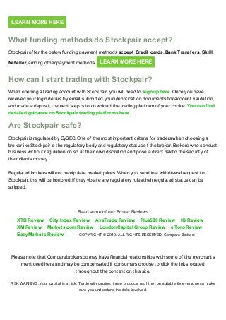 Please note that Comparebrokers.co may have financial relationships with some of the merchants
mentioned here and may be compensated if consumers choose to click the links located
throughout the content on this site.
RISK WARNING: Your capital is at risk. Trade with caution, these products might not be suitable for everyone so make
sure you understand the risks involved.
LEARN MORE HERE
What funding methods do Stockpair accept?
Stockpair offer the below funding payment methods accept Credit cards, Bank Transfers, Skrill,
Neteller, among other payment methods. LEARN MORE HERE
How can I start trading with Stockpair?
When opening a trading account with Stockpair, you will need to sign up here. Once you have
received your login details by email, submitted your identification documents for account validation,
and made a deposit; the next step is to download the trading platform of your choice. You can find
detailed guidance on Stockpair trading platforms here.
Are Stockpair safe?
Stockpair is regulated by CySEC. One of the most important criteria for traders when choosing a
broker like Stockpair is the regulatory body and regulatory status of the broker. Brokers who conduct
business without regulation do so at their own discretion and pose a direct risk to the security of
their clients money.
Regulated brokers will not manipulate market prices. When you send in a withdrawal request to
Stockpair, this will be honored. If they violate any regulatory rules their regulated status can be
stripped.
XTB Review City Index Review AvaTrade Review Plus500 Review IG Review
XM Review Markets.com Review London Capital Group Review eToro Review
EasyMarkets Review
Read some of our Broker Reviews
COPYRIGHT © 2019. ALL RIGHTS RESERVED. Compare Brokers
 