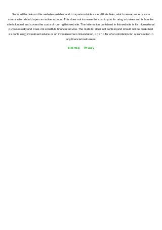 Some of the links on this websites articles and comparison tables are affiliate links, which means we receive a
commission should open an active account. This does not increase the cost to you for using a broker and is how the
site is funded and covers the costs of running this website. The information contained in this website is for informational
purposes only and does not constitute financial advice. The material does not contain (and should not be construed
as containing) investment advice or an investment recommendation, or, an offer of or solicitation for, a transaction in
any financial instrument.
Sitemap Privacy
 