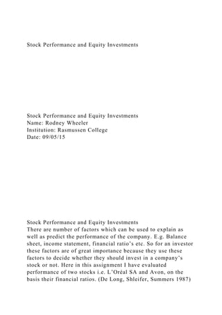 Stock Performance and Equity Investments
Stock Performance and Equity Investments
Name: Rodney Wheeler
Institution: Rasmussen College
Date: 09/05/15
Stock Performance and Equity Investments
There are number of factors which can be used to explain as
well as predict the performance of the company. E.g. Balance
sheet, income statement, financial ratio’s etc. So for an investor
these factors are of great importance because they use these
factors to decide whether they should invest in a company’s
stock or not. Here in this assignment I have evaluated
performance of two stocks i.e. L’Oréal SA and Avon, on the
basis their financial ratios. (De Long, Shleifer, Summers 1987)
 