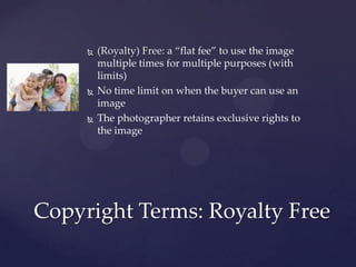    (Royalty) Free: a “flat fee” to use the image
         multiple times for multiple purposes (with
         limits)
        No time limit on when the buyer can use an
         image
        The photographer retains exclusive rights to
         the image




Copyright Terms: Royalty Free
 