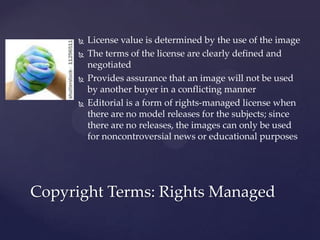    License value is determined by the use of the image
         The terms of the license are clearly defined and
          negotiated
         Provides assurance that an image will not be used
          by another buyer in a conflicting manner
         Editorial is a form of rights-managed license when
          there are no model releases for the subjects; since
          there are no releases, the images can only be used
          for noncontroversial news or educational purposes




Copyright Terms: Rights Managed
 