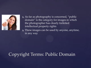    As far as photography is concerned, “public
          domain” is the category for images in which
          the photographer has clearly forfeited
          intellectual property rights
         These images can be used by anyone, anytime,
          in any way




Copyright Terms: Public Domain
 