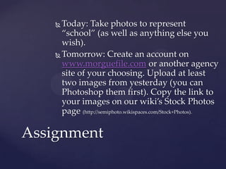  Today: Take photos to represent
      “school” (as well as anything else you
      wish).
     Tomorrow: Create an account on
      www.morguefile.com or another agency
      site of your choosing. Upload at least
      two images from yesterday (you can
      Photoshop them first). Copy the link to
      your images on our wiki’s Stock Photos
      page (http://semiphoto.wikispaces.com/Stock+Photos).

Assignment
 