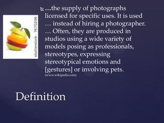    …the supply of photographs
        licensed for specific uses. It is used
        … instead of hiring a photographer.
        … Often, they are produced in
        studios using a wide variety of
        models posing as professionals,
        stereotypes, expressing
        stereotypical emotions and
        [gestures] or involving pets.
        (www.wikipedia.com)




Definition
 