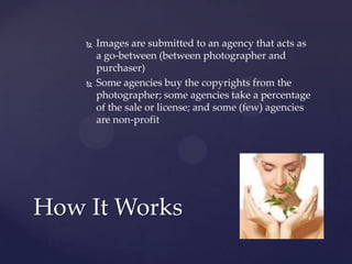    Images are submitted to an agency that acts as
        a go-between (between photographer and
        purchaser)
       Some agencies buy the copyrights from the
        photographer; some agencies take a percentage
        of the sale or license; and some (few) agencies
        are non-profit




How It Works
 
