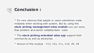 Conclusion :
* It's very obvious that people or users sometimes make
mistakes when working with system, But by using this
stock picking management odoo module you can solve
that problem and cancel validate/done order.
* This stock picking extended odoo app support both
community as well as enterprise.
* Version of this module : V13, V12, V11, V10, V9, V8
 