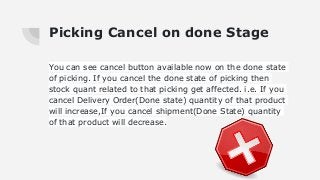 Picking Cancel on done Stage
You can see cancel button available now on the done state
of picking. If you cancel the done state of picking then
stock quant related to that picking get affected. i.e. If you
cancel Delivery Order(Done state) quantity of that product
will increase,If you cancel shipment(Done State) quantity
of that product will decrease.
 