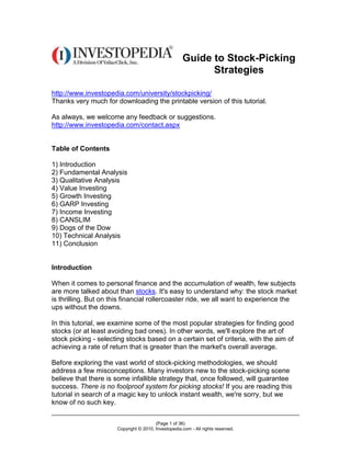 Guide to Stock-Picking
                                                           Strategies

http://www.investopedia.com/university/stockpicking/
Thanks very much for downloading the printable version of this tutorial.

As always, we welcome any feedback or suggestions.
http://www.investopedia.com/contact.aspx


Table of Contents

1) Introduction
2) Fundamental Analysis
3) Qualitative Analysis
4) Value Investing
5) Growth Investing
6) GARP Investing
7) Income Investing
8) CANSLIM
9) Dogs of the Dow
10) Technical Analysis
11) Conclusion


Introduction

When it comes to personal finance and the accumulation of wealth, few subjects
are more talked about than stocks. It's easy to understand why: the stock market
is thrilling. But on this financial rollercoaster ride, we all want to experience the
ups without the downs.

In this tutorial, we examine some of the most popular strategies for finding good
stocks (or at least avoiding bad ones). In other words, we'll explore the art of
stock picking - selecting stocks based on a certain set of criteria, with the aim of
achieving a rate of return that is greater than the market's overall average.

Before exploring the vast world of stock-picking methodologies, we should
address a few misconceptions. Many investors new to the stock-picking scene
believe that there is some infallible strategy that, once followed, will guarantee
success. There is no foolproof system for picking stocks! If you are reading this
tutorial in search of a magic key to unlock instant wealth, we're sorry, but we
know of no such key.

                                        (Page 1 of 36)
                      Copyright © 2010, Investopedia.com - All rights reserved.
 