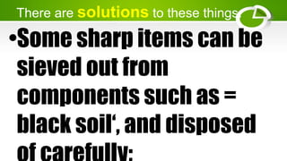 There are solutions to these things.
•Some sharp items can be
sieved out from
components such as =
black soil‘, and disposed
 