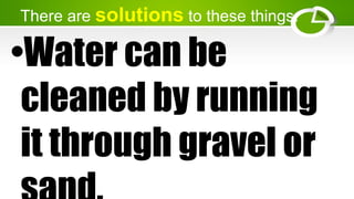 There are solutions to these things.
•Water can be
cleaned by running
it through gravel or
 
