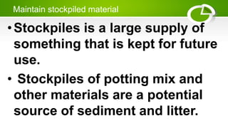 Maintain stockpiled material
•Stockpiles is a large supply of
something that is kept for future
use.
• Stockpiles of potting mix and
other materials are a potential
source of sediment and litter.
 