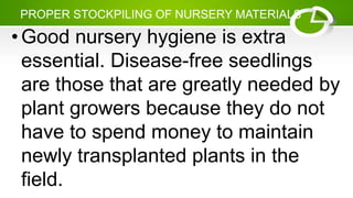 PROPER STOCKPILING OF NURSERY MATERIALS
•Good nursery hygiene is extra
essential. Disease-free seedlings
are those that are greatly needed by
plant growers because they do not
have to spend money to maintain
newly transplanted plants in the
field.
 