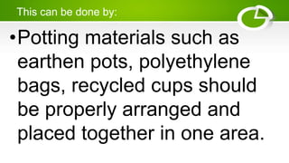 This can be done by:
•Potting materials such as
earthen pots, polyethylene
bags, recycled cups should
be properly arranged and
placed together in one area.
 