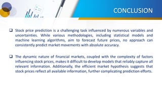 CONCLUSION
 Stock price prediction is a challenging task influenced by numerous variables and
uncertainties. While various methodologies, including statistical models and
machine learning algorithms, aim to forecast future prices, no approach can
consistently predict market movements with absolute accuracy.
 The dynamic nature of financial markets, coupled with the complexity of factors
influencing stock prices, makes it difficult to develop models that reliably capture all
relevant information. Additionally, the efficient market hypothesis suggests that
stock prices reflect all available information, further complicating prediction efforts.
 